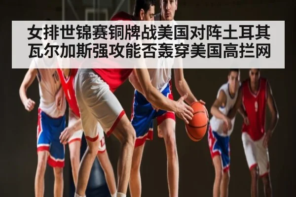 女排世锦赛铜牌战美国对阵土耳其 瓦尔加斯强攻能否轰穿美国高拦网